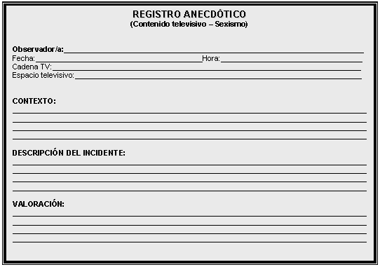 Cuadro de texto: REGISTRO ANECDÓTICO   (Contenido televisivo – Sexismo)      Observador/a:________________________________________________________________________  Fecha:________________________________________Hora:__________________________________  Cadena TV:__________________________________________________________________________  Espacio televisivo:_____________________________________________________________________      CONTEXTO:  _____________________________________________________________________________________  _____________________________________________________________________________________  _____________________________________________________________________________________  _____________________________________________________________________________________    DESCRIPCIÓN DEL INCIDENTE:  _____________________________________________________________________________________  _____________________________________________________________________________________  _____________________________________________________________________________________  _____________________________________________________________________________________    VALORACIÓN:  _____________________________________________________________________________________  _____________________________________________________________________________________  _____________________________________________________________________________________  _____________________________________________________________________________________    